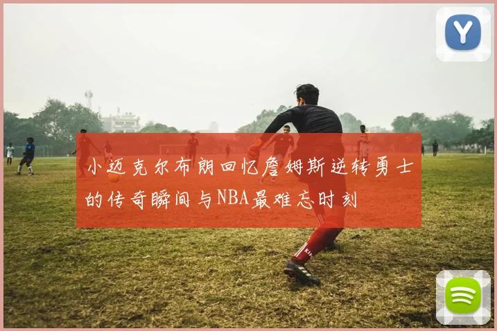 小迈克尔布朗回忆詹姆斯逆转勇士的传奇瞬间与NBA最难忘时刻