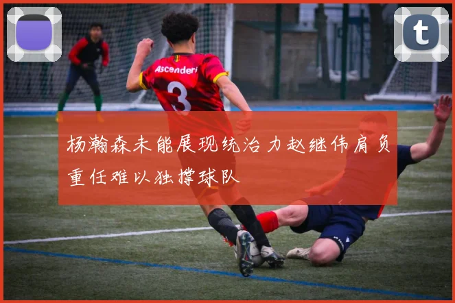 杨瀚森未能展现统治力赵继伟肩负重任难以独撑球队