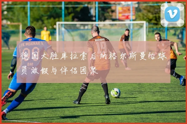 德国大胜库拉索后纳格尔斯曼给球员放假与伴侣团聚