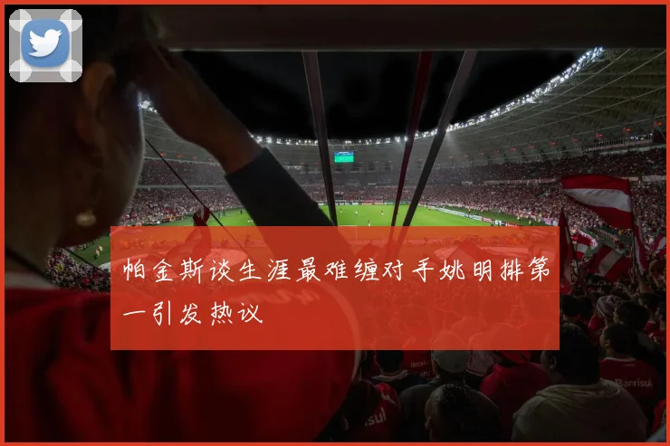 帕金斯谈生涯最难缠对手姚明排第一引发热议