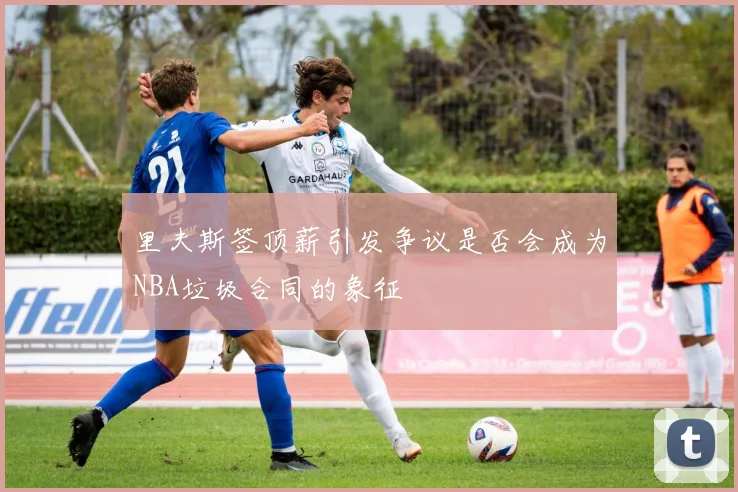 里夫斯签顶薪引发争议是否会成为NBA垃圾合同的象征