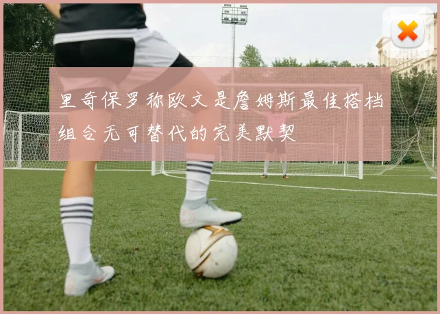 里奇保罗称欧文是詹姆斯最佳搭档组合无可替代的完美默契