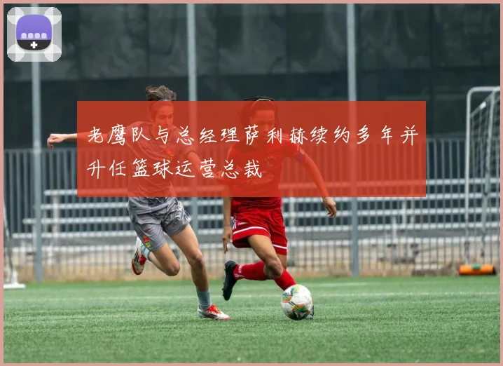 老鹰队与总经理萨利赫续约多年并升任篮球运营总裁