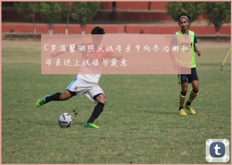 C罗温馨晒照庆祝母亲节向乔治娜和母亲送上祝福与爱意