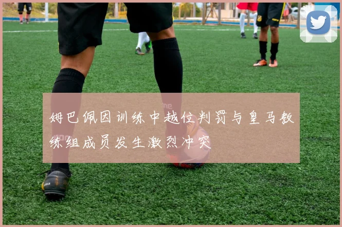 姆巴佩因训练中越位判罚与皇马教练组成员发生激烈冲突