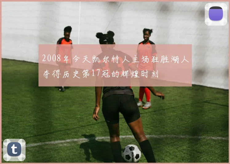 2008年今天凯尔特人主场狂胜湖人夺得历史第17冠的辉煌时刻