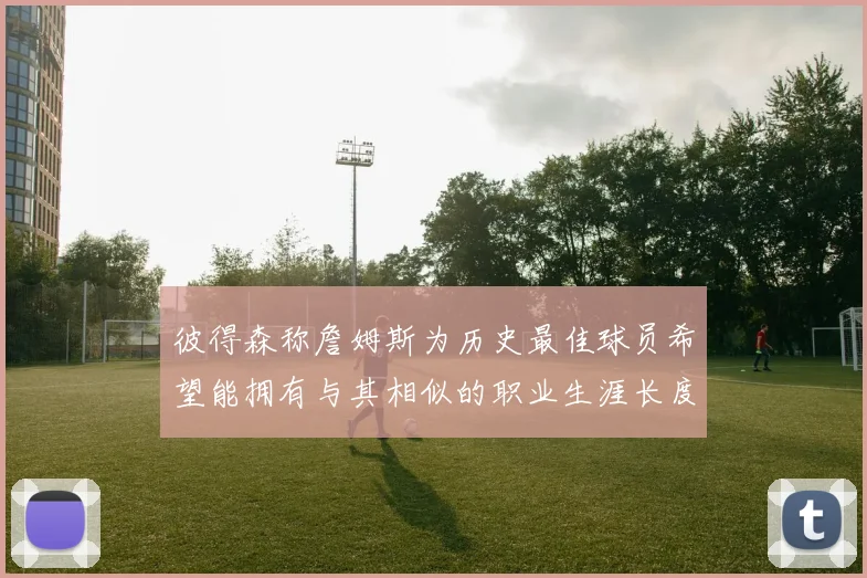 彼得森称詹姆斯为历史最佳球员希望能拥有与其相似的职业生涯长度