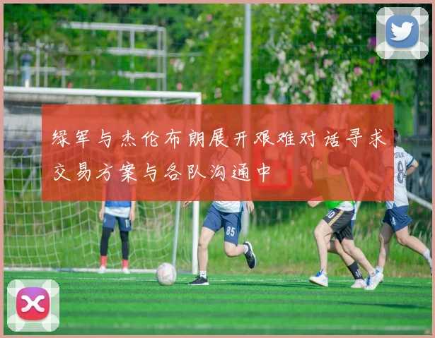 绿军与杰伦布朗展开艰难对话寻求交易方案与各队沟通中